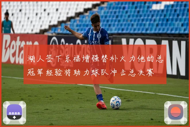 湖人签下乐福增强替补火力他的总冠军经验将助力球队冲击总决赛