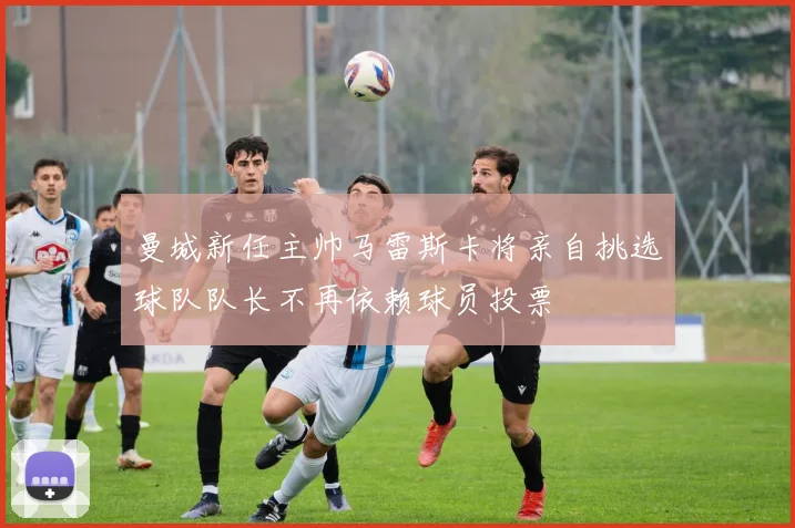 曼城新任主帅马雷斯卡将亲自挑选球队队长不再依赖球员投票