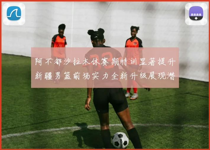 阿不都沙拉木休赛期特训显著提升新疆男篮前场实力全新升级展现潜力