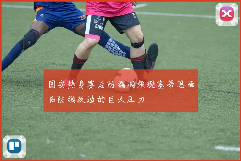 国安热身赛后防漏洞频现塞蒂恩面临防线改造的巨大压力