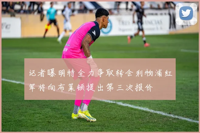 记者曝明特全力争取转会利物浦红军将向布莱顿提出第三次报价