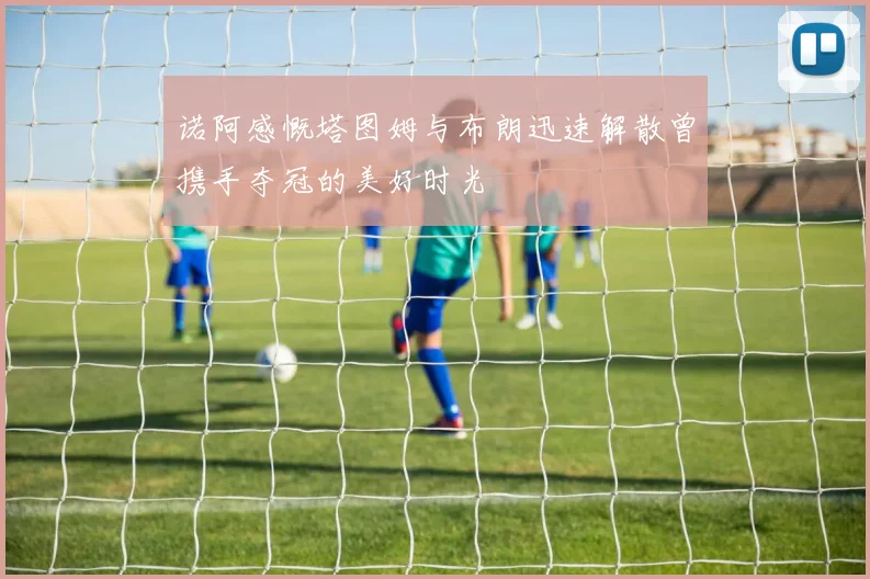 诺阿感慨塔图姆与布朗迅速解散曾携手夺冠的美好时光