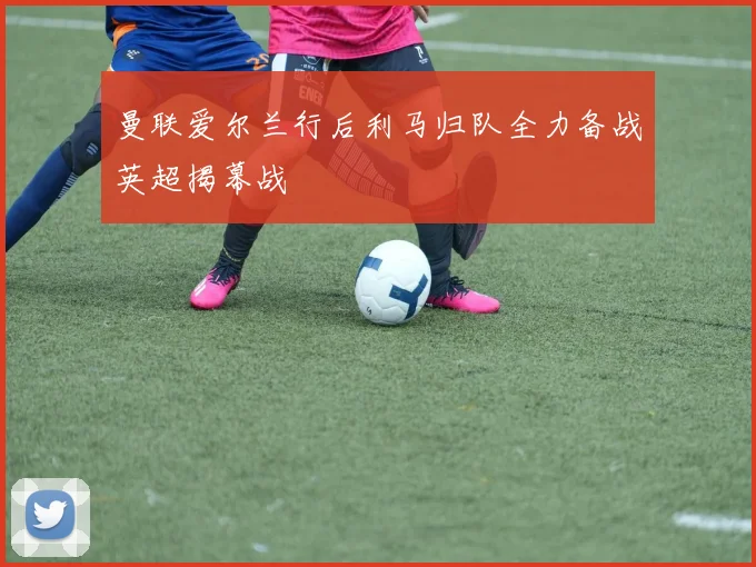 曼联爱尔兰行后利马归队全力备战英超揭幕战